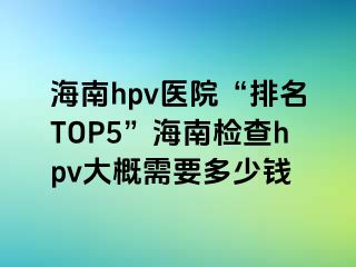 海南hpv医院“排名TOP5”海南检查hpv大概需要多少钱