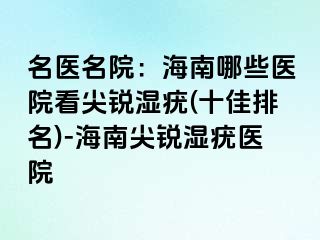 名医名院：海南哪些医院看尖锐湿疣(十佳排名)-海南尖锐湿疣医院