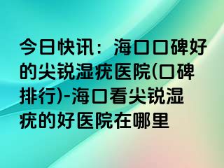 今日快讯：海口口碑好的尖锐湿疣医院(口碑排行)-海口看尖锐湿疣的好医院在哪里