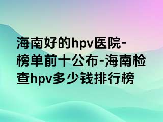 海南好的hpv医院-榜单前十公布-海南检查hpv多少钱排行榜