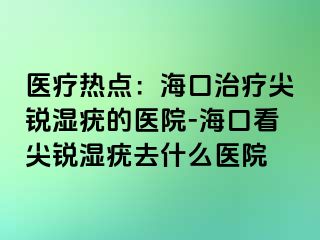 医疗热点：海口治疗尖锐湿疣的医院-海口看尖锐湿疣去什么医院