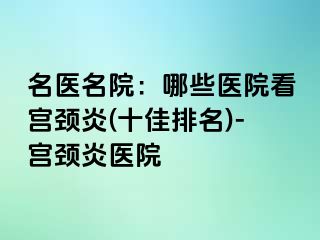 名医名院：哪些医院看宫颈炎(十佳排名)-宫颈炎医院