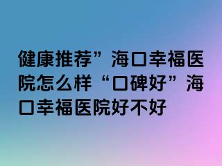 健康推荐”海口幸福医院怎么样“口碑好”海口幸福医院好不好