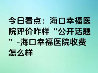 今日看点：海口幸福医院评价咋样“公开话题”-海口幸福医院收费怎么样