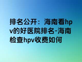 排名公开：海南看hpv的好医院排名-海南检查hpv收费如何