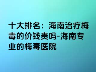 十大排名：海南治疗梅毒的价钱贵吗-海南专业的梅毒医院