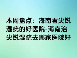 本周盘点：海南看尖锐湿疣的好医院-海南治尖锐湿疣去哪家医院好