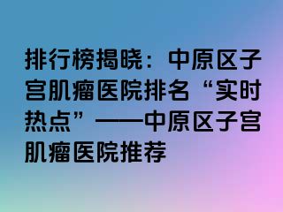 排行榜揭晓：中原区子宫肌瘤医院排名“实时热点”——中原区子宫肌瘤医院推荐