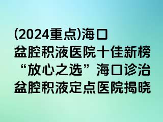 (2024重点)海口盆腔积液医院十佳新榜“放心之选”海口诊治盆腔积液定点医院揭晓