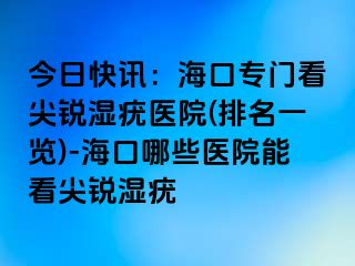 今日快讯：海口专门看尖锐湿疣医院(排名一览)-海口哪些医院能看尖锐湿疣