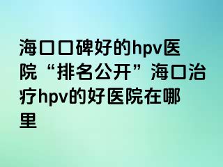 海口口碑好的hpv医院“排名公开”海口治疗hpv的好医院在哪里