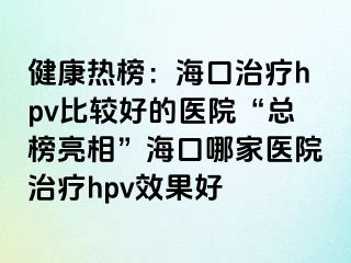 健康热榜：海口治疗hpv比较好的医院“总榜亮相”海口哪家医院治疗hpv效果好