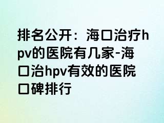 排名公开：海口治疗hpv的医院有几家-海口治hpv有效的医院口碑排行