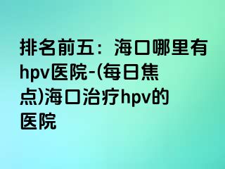 排名前五：海口哪里有hpv医院-(每日焦点)海口治疗hpv的医院