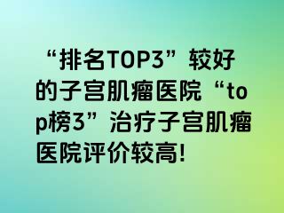 “排名TOP3”较好的子宫肌瘤医院“top榜3”治疗子宫肌瘤医院评价较高!