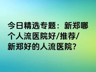 今日精选专题：新郑哪个人流医院好/推荐/新郑好的人流医院?