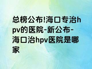 总榜公布!海口专治hpv的医院-新公布-海口治hpv医院是哪家