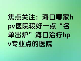 焦点关注：海口哪家hpv医院较好一点“名单出炉”海口治疗hpv专业点的医院