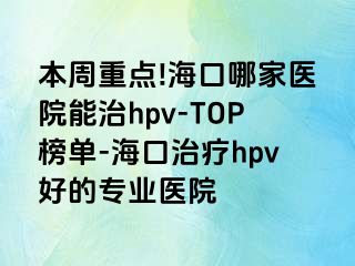 本周重点!海口哪家医院能治hpv-TOP榜单-海口治疗hpv好的专业医院