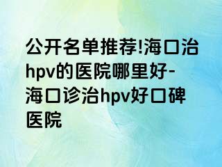 公开名单推荐!海口治hpv的医院哪里好-海口诊治hpv好口碑医院