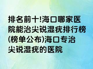 排名前十!海口哪家医院能治尖锐湿疣排行榜(榜单公布)海口专治尖锐湿疣的医院