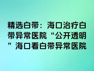 精选白带：海口治疗白带异常医院“公开透明”海口看白带异常医院