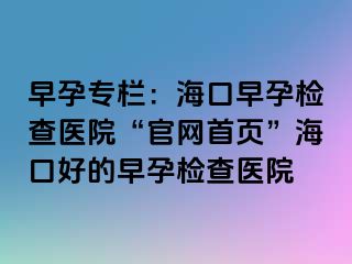 早孕专栏：海口早孕检查医院“官网首页”海口好的早孕检查医院