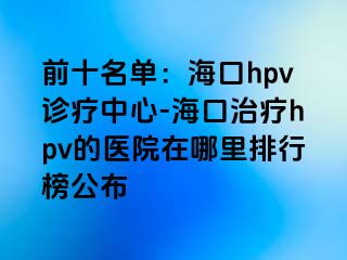 前十名单：海口hpv诊疗中心-海口治疗hpv的医院在哪里排行榜公布