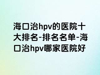 海口治hpv的医院十大排名-排名名单-海口治hpv哪家医院好