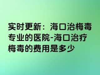 实时更新：海口治梅毒专业的医院-海口治疗梅毒的费用是多少