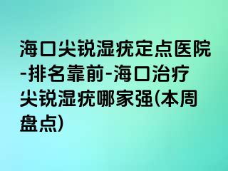 海口尖锐湿疣定点医院-排名靠前-海口治疗尖锐湿疣哪家强(本周盘点)