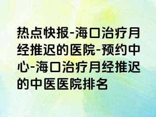 热点快报-海口治疗月经推迟的医院-预约中心-海口治疗月经推迟的中医医院排名