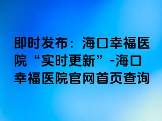 即时发布：海口幸福医院“实时更新”-海口幸福医院官网首页查询