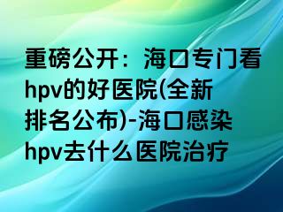 重磅公开：海口专门看hpv的好医院(全新排名公布)-海口感染hpv去什么医院治疗