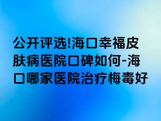 公开评选!海口幸福皮肤病医院口碑如何-海口哪家医院治疗梅毒好