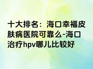 十大排名：海口幸福皮肤病医院可靠么-海口治疗hpv哪儿比较好