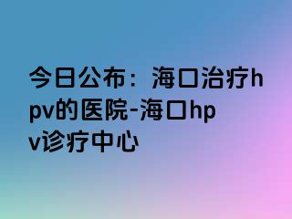 今日公布：海口治疗hpv的医院-海口hpv诊疗中心