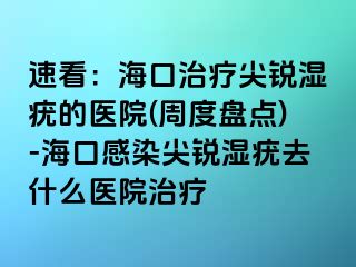 速看：海口治疗尖锐湿疣的医院(周度盘点)-海口感染尖锐湿疣去什么医院治疗