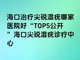 海口治疗尖锐湿疣哪家医院好“TOP5公开”海口尖锐湿疣诊疗中心