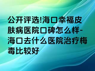 公开评选!海口幸福皮肤病医院口碑怎么样-海口去什么医院治疗梅毒比较好