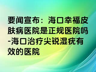 要闻宣布：海口幸福皮肤病医院是正规医院吗-海口治疗尖锐湿疣有效的医院