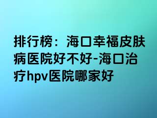 排行榜：海口幸福皮肤病医院好不好-海口治疗hpv医院哪家好