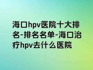 海口hpv医院十大排名-排名名单-海口治疗hpv去什么医院