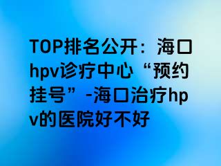 TOP排名公开：海口hpv诊疗中心“预约挂号”-海口治疗hpv的医院好不好