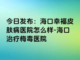 今日发布：海口幸福皮肤病医院怎么样-海口治疗梅毒医院