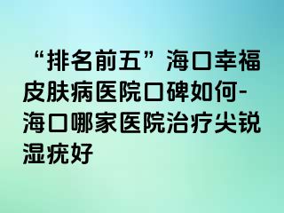 “排名前五”海口幸福皮肤病医院口碑如何-海口哪家医院治疗尖锐湿疣好