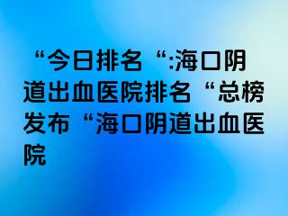 “今日排名“:海口阴道出血医院排名“总榜发布“海口阴道出血医院