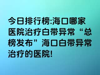 今日排行榜:海口哪家医院治疗白带异常“总榜发布”海口白带异常治疗的医院!