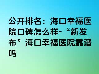 公开排名：海口幸福医院口碑怎么样-“新发布”海口幸福医院靠谱吗