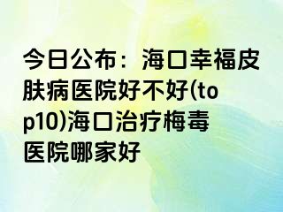 今日公布：海口幸福皮肤病医院好不好(top10)海口治疗梅毒医院哪家好